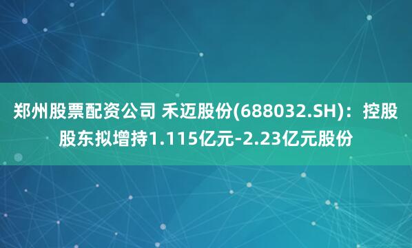 郑州股票配资公司 禾迈股份(688032.SH)：控股股东拟增持1.115亿元-2.23亿元股份