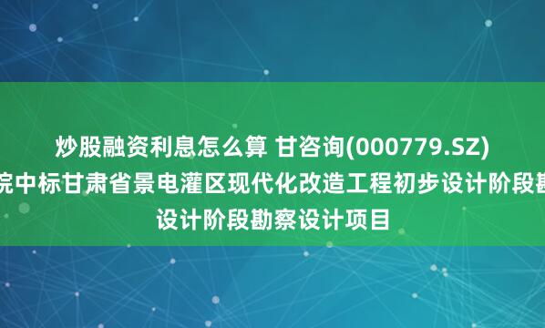 炒股融资利息怎么算 甘咨询(000779.SZ)：水电设计院中标甘肃省景电灌区现代化改造工程初步设计阶段勘察设计项目
