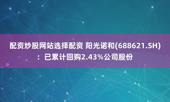 配资炒股网站选择配资 阳光诺和(688621.SH)：已累计回购2.43%公司股份