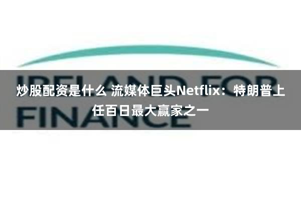 炒股配资是什么 流媒体巨头Netflix：特朗普上任百日最大赢家之一