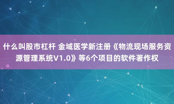 什么叫股市杠杆 金域医学新注册《物流现场服务资源管理系统V1.0》等6个项目的软件著作权