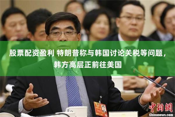股票配资盈利 特朗普称与韩国讨论关税等问题，韩方高层正前往美国