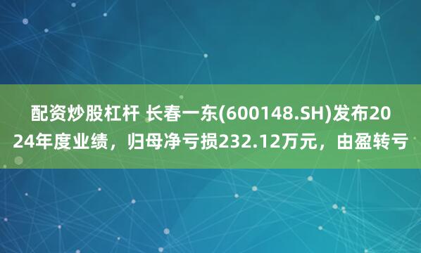 配资炒股杠杆 长春一东(600148.SH)发布2024年度业绩，归母净亏损232.12万元，由盈转亏