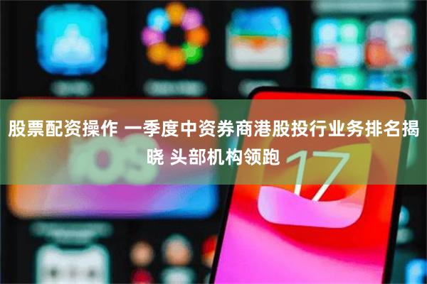股票配资操作 一季度中资券商港股投行业务排名揭晓 头部机构领跑