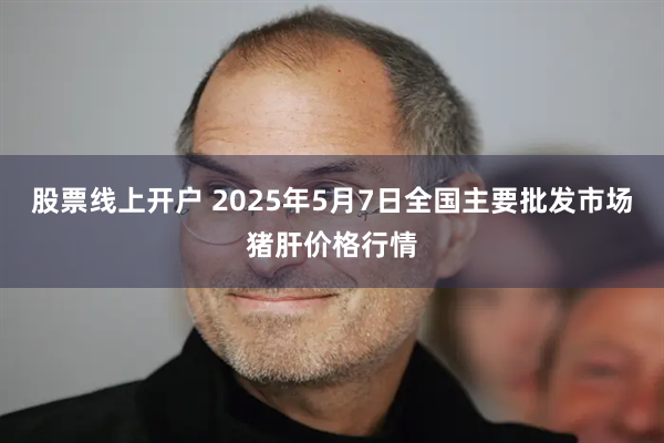 股票线上开户 2025年5月7日全国主要批发市场猪肝价格行情