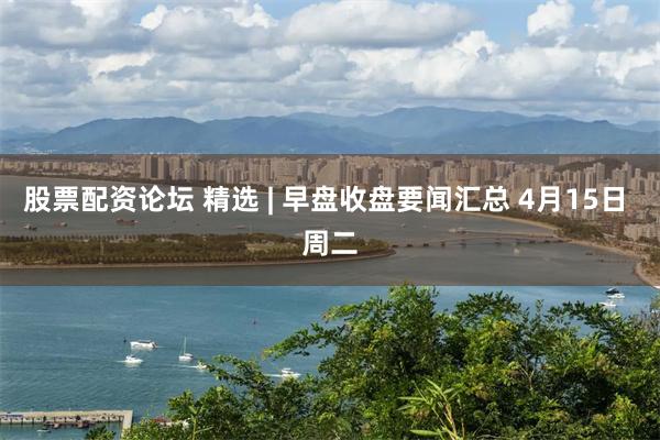 股票配资论坛 精选 | 早盘收盘要闻汇总 4月15日 周二