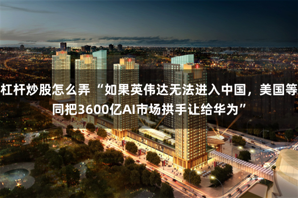 杠杆炒股怎么弄 “如果英伟达无法进入中国，美国等同把3600亿AI市场拱手让给华为”