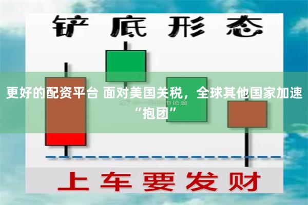 更好的配资平台 面对美国关税，全球其他国家加速“抱团”
