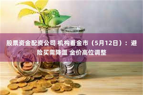 股票资金配资公司 机构看金市（5月12日）：避险买需降温 金价高位调整