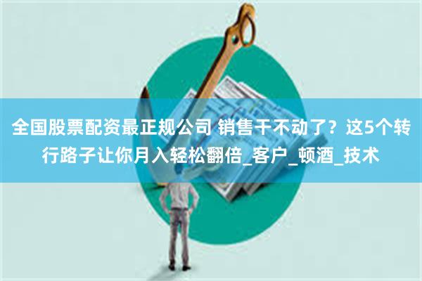 全国股票配资最正规公司 销售干不动了？这5个转行路子让你月入轻松翻倍_客户_顿酒_技术