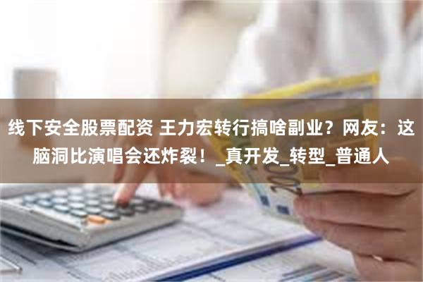 线下安全股票配资 王力宏转行搞啥副业？网友：这脑洞比演唱会还炸裂！_真开发_转型_普通人