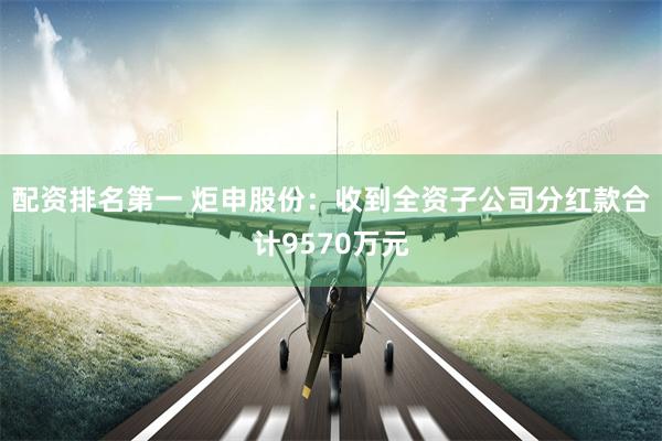 配资排名第一 炬申股份：收到全资子公司分红款合计9570万元