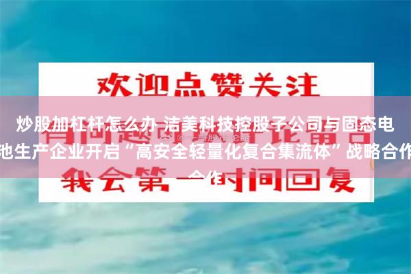 炒股加杠杆怎么办 洁美科技控股子公司与固态电池生产企业开启“高安全轻量化复合集流体”战略合作