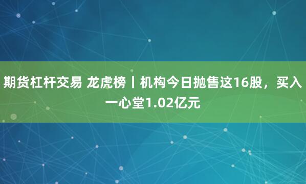 期货杠杆交易 龙虎榜丨机构今日抛售这16股，买入一心堂1.02亿元