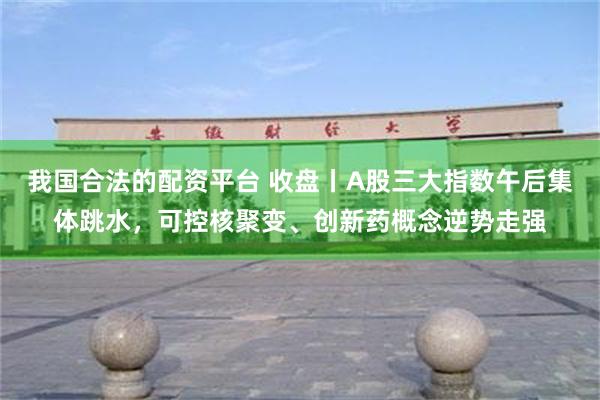 我国合法的配资平台 收盘丨A股三大指数午后集体跳水，可控核聚变、创新药概念逆势走强