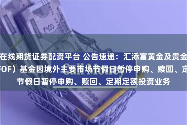在线期货证券配资平台 公告速递：汇添富黄金及贵金属（QDII-LOF-FOF）基金因境外主要市场节假日暂停申购、赎回、定期定额投资业务