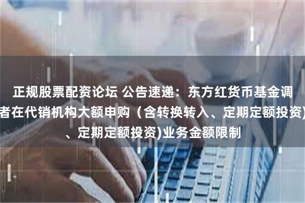 正规股票配资论坛 公告速递：东方红货币基金调整非个人投资者在代销机构大额申购（含转换转入、定期定额投资)业务金额限制