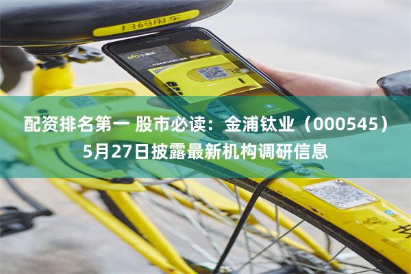 配资排名第一 股市必读：金浦钛业（000545）5月27日披露最新机构调研信息