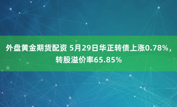 外盘黄金期货配资 5月29日华正转债上涨0.78%，转股溢价率65.85%
