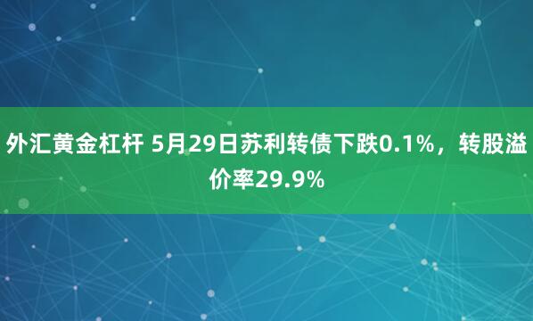 外汇黄金杠杆 5月29日苏利转债下跌0.1%，转股溢价率29.9%