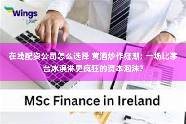 在线配资公司怎么选择 黄酒炒作狂潮: 一场比茅台冰淇淋更疯狂的资本泡沫?