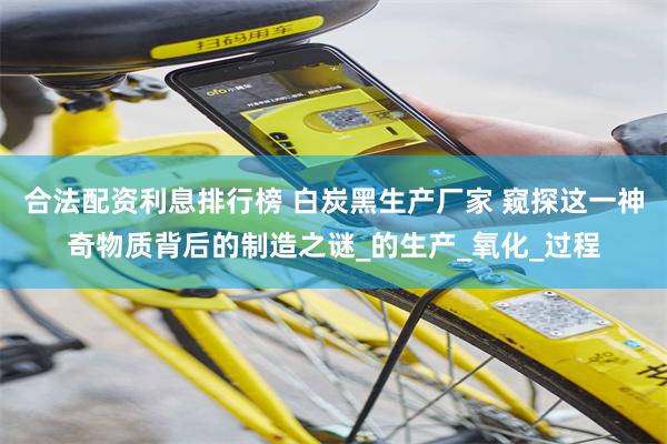合法配资利息排行榜 白炭黑生产厂家 窥探这一神奇物质背后的制造之谜_的生产_氧化_过程
