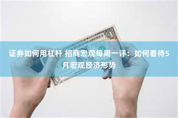 证券如何用杠杆 招商宏观每周一评：如何看待5月宏观经济形势