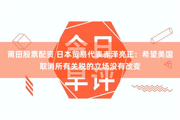 莆田股票配资 日本贸易代表赤泽亮正：希望美国取消所有关税的立场没有改变