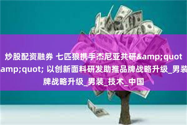 炒股配资融券 七匹狼携手杰尼亚共研&quot;降温科技&quot; 以创新面料研发助推品牌战略升级_男装_技术_中国