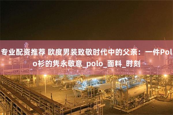 专业配资推荐 欧度男装致敬时代中的父亲：一件Polo衫的隽永敬意_polo_面料_时刻
