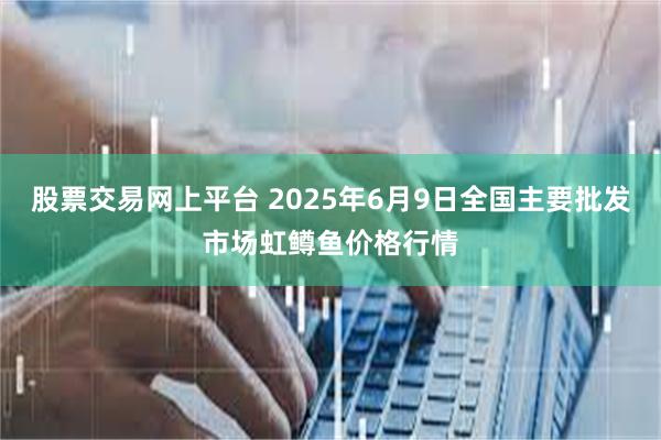 股票交易网上平台 2025年6月9日全国主要批发市场虹鳟鱼价格行情