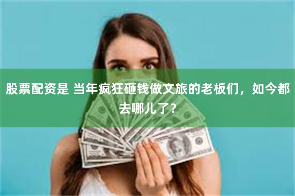 股票配资是 当年疯狂砸钱做文旅的老板们，如今都去哪儿了？