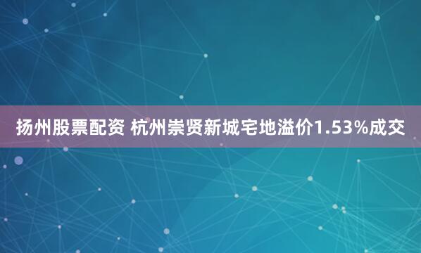 扬州股票配资 杭州崇贤新城宅地溢价1.53%成交