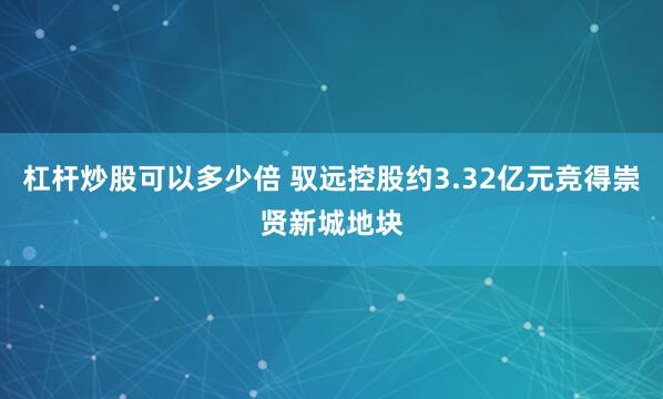 杠杆炒股可以多少倍 驭远控股约3.32亿元竞得崇贤新城地块