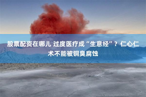 股票配资在哪儿 过度医疗成“生意经”？仁心仁术不能被铜臭腐蚀