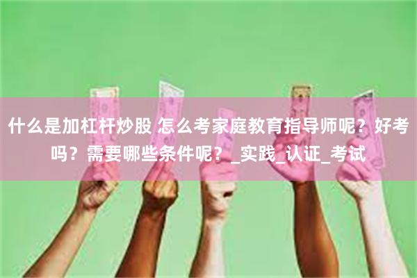 什么是加杠杆炒股 怎么考家庭教育指导师呢？好考吗？需要哪些条件呢？_实践_认证_考试