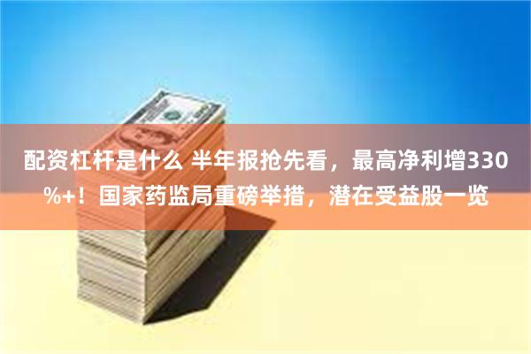 配资杠杆是什么 半年报抢先看，最高净利增330%+！国家药监局重磅举措，潜在受益股一览