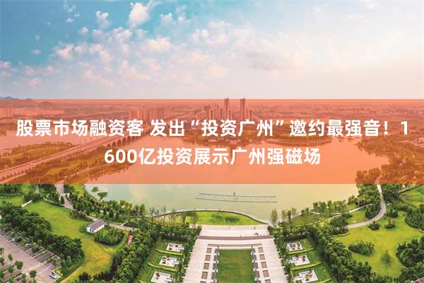 股票市场融资客 发出“投资广州”邀约最强音！1600亿投资展示广州强磁场