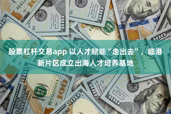 股票杠杆交易app 以人才赋能“走出去”，临港新片区成立出海人才培养基地