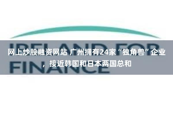 网上炒股融资网站 广州拥有24家“独角兽”企业，接近韩国和日本两国总和