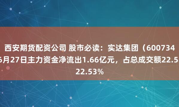 西安期货配资公司 股市必读：实达集团（600734）6月27日主力资金净流出1.66亿元，占总成交额22.53%