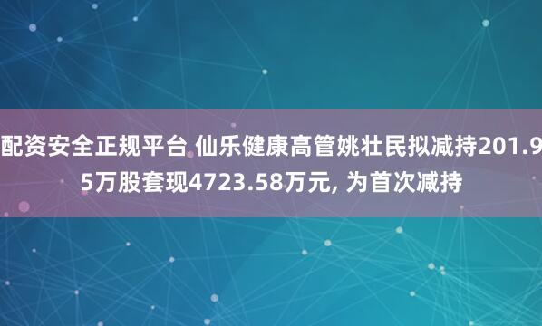 配资安全正规平台 仙乐健康高管姚壮民拟减持201.95万股套现4723.58万元, 为首次减持